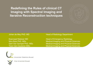 Redefining the Rules of clinical CT
  Imaging with Spectral Imaging and
 Iterative Reconstruction techniques




Johan de Mey PhD. MD       Head of Radiology Department

Koenraad Nieboer MD        Head of Emergency Radiology
Nico Buls PhD. MSc         Medical Imaging and Physical Sciences
Gert Van Gompel PhD. MSc   Medical Imaging and Physical Sciences
Toon Van Cauteren MSc      Medical Imaging and Physical Sciences
 