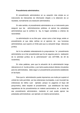 Procedimiento administrativo:
El procedimiento administrativo en su acepción más simple es un
instrumento de intercambio de información dirigido a la obtención de un
resultado, normalmente una resolución administrativa.
En este sentido, el procedimiento administrativo es un instrumento para
asegurar que las

administraciones públicas, al ejercer las potestades

administrativas que le confiere la

ley, lo hagan sometidas a criterios de

racionalidad.
La administración no es libre para actuar como a bien tenga; existe un
procedimiento al que debe ceñirse en el ejercicio de

sus funciones

administrativas, que supone un límite para que su actuación tenga relevancia
jurídica.
Así lo ha señalado reiteradamente la jurisprudencia: “el procedimiento
administrativo es el iter procedimental que ha de seguirse para la realización
de la actividad jurídica de la administración” (stc 227/1998, de 29 de
noviembre).
En otras palabras, para que la actuación de la administración tenga
relevancia en el mundo jurídico, y por tanto pueda producir efectos vinculantes
para los administrados, debe seguir un procedimiento previamente establecido
en las leyes.
Para que la administración pueda imponernos una multa por superar el
umbral de ruido permitido por las ordenanzas municipales, o por incumplir las
ordenanzas de tráfico (-por

ejemplo- porque no pagamos el tique del

parquímetro), debe respetar el procedimiento

que establezcan las leyes

reguladoras de los procedimientos en materia sancionadora. es a través de
ese procedimiento administrativo, mediante el cual puede ejercer las
potestades administrativas –por ejemplo- en materia sancionadora.

 