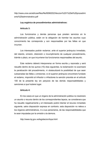 http://www.unav.es/adi/userfiles/file/80962523/leccion%201%20el%20procedimi
ento%20administrativo.pdf
Ley orgánica de procedimientos administrativos:
Artículo 3:
Los funcionarios y demás personas que presten servicios en la
administración pública, están en la obligación de tramitar los asuntos cuyo
conocimiento les corresponda y son responsables por las faltas en que
incurran.
Los interesados podrán reclamar, ante el superior jerárquico inmediato,
del retardo, omisión, distorsión o incumplimiento de cualquier procedimiento,
trámite o plazo, en que incurrieren los funcionarios responsables del asunto.
Este reclamo deberá interponerse en forma escrita y razonada y será
resuelto dentro de los quince (15) días siguientes. la reclamación no acarreará
la paralización del procedimiento, ni obstaculizará la posibilidad de que sean
subsanadas las fallas u omisiones. si el superior jerárquico encontrare fundado
el reclamo, impondrá al infractor o infractores la sanción prevista en el artículo
100 de la presente ley sin perjuicio de las demás responsabilidades y
sanciones a que hubiere lugar.
Artículo 4:
En los casos en que un órgano de la administración pública no resolviere
un asunto o recurso dentro de los correspondientes lapsos, se considerara que
ha resuelto negativamente y el interesado podrá intentar el recurso inmediato
siguiente, salvo disposición expresa en contrario. esta disposición no releva a
los órganos administrativos, ni a sus personeros, de las responsabilidades que
le sean imputadas por la omisión o la demora.
http://www.tsj.gov.ve/legislacion/lopa.html

 