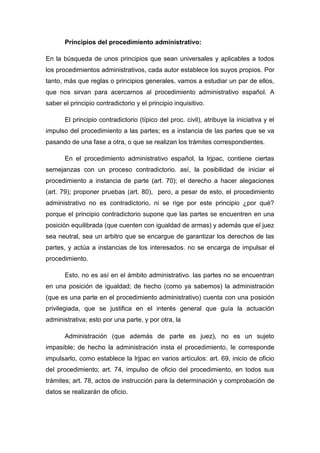 Principios del procedimiento administrativo:
En la búsqueda de unos principios que sean universales y aplicables a todos
los procedimientos administrativos, cada autor establece los suyos propios. Por
tanto, más que reglas o principios generales, vamos a estudiar un par de ellos,
que nos sirvan para acercarnos al procedimiento administrativo español. A
saber el principio contradictorio y el principio inquisitivo.
El principio contradictorio (típico del proc. civil), atribuye la iniciativa y el
impulso del procedimiento a las partes; es a instancia de las partes que se va
pasando de una fase a otra, o que se realizan los trámites correspondientes.
En el procedimiento administrativo español, la lrjpac, contiene ciertas
semejanzas con un proceso contradictorio. así, la posibilidad de iniciar el
procedimiento a instancia de parte (art. 70); el derecho a hacer alegaciones
(art. 79); proponer pruebas (art. 80), pero, a pesar de esto, el procedimiento
administrativo no es contradictorio, ni se rige por este principio ¿por qué?
porque el principio contradictorio supone que las partes se encuentren en una
posición equilibrada (que cuenten con igualdad de armas) y además que el juez
sea neutral, sea un arbitro que se encargue de garantizar los derechos de las
partes, y actúa a instancias de los interesados. no se encarga de impulsar el
procedimiento.
Esto, no es así en el ámbito administrativo. las partes no se encuentran
en una posición de igualdad; de hecho (como ya sabemos) la administración
(que es una parte en el procedimiento administrativo) cuenta con una posición
privilegiada, que se justifica en el interés general que guía la actuación
administrativa; esto por una parte, y por otra, la
Administración (que además de parte es juez), no es un sujeto
impasible; de hecho la administración insta el procedimiento, le corresponde
impulsarlo, como establece la lrjpac en varios artículos: art. 69, inicio de oficio
del procedimiento; art. 74, impulso de oficio del procedimiento, en todos sus
trámites; art. 78, actos de instrucción para la determinación y comprobación de
datos se realizarán de oficio.

 