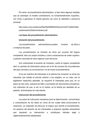 Por tanto, el procedimiento administrativo, si bien tiene algunas medidas
que se asemejan al modelo contradictorio, es fundamentalmente inquisitivo,
con miras a garantizar el interés general, así como la celeridad y economía
procesal.
http://www.unav.es/adi/userfiles/file/80962523/leccion%201%20el%20pr
ocedimiento%20administrativo.pdf
Las fases del procedimiento administrativo:
Iniciación del procedimiento:
Los procedimientos

administrativos pueden

iniciarse

de oficio o

a instancia de parte.
Los procedimientos se iniciarán de oficio por acuerdo del órgano
competente, bien por propia iniciativa o como consecuencia de orden superior,
a petición razonada de otros órganos o por denuncia.
Con anterioridad al acuerdo de iniciación, podrá el órgano competente
abrir un período de información previa con el fin de conocer las circunstancias
del caso concreto y la conveniencia o no de iniciar el procedimiento.
Si es por solicitud del interesado si la solicitud de iniciación no reúne los
requisitos que señala el artículo anterior y los exigidos, en su caso, por la
legislación específica aplicable, se requerirá al interesado para que, en un
plazo de diez días, subsane las falta o acompañe los documentos preceptivos,
con indicación de que, si así no lo hiciera, se le tendrá por desistido de su
petición, archivándose sin más trámite
Instrucción del procedimiento:
Los actos de instrucción necesarios para la determinación, conocimiento
y comprobación de los datos en virtud de los cuales deba pronunciarse la
resolución, se realizarán de oficio por el órgano que tramite el procedimiento,
sin perjuicio del derecho de los interesados a proponer aquellas actuaciones
que

requieran

su

intervención

reglamentariamente establecidos

o

constituyan

trámites

legal

o

 