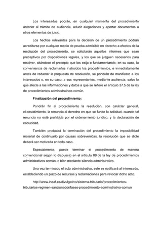 Los interesados podrán, en cualquier momento del procedimiento
anterior al trámite de audiencia, aducir alegaciones y aportar documentos u
otros elementos de juicio.
Los hechos relevantes para la decisión de un procedimiento podrán
acreditarse por cualquier medio de prueba admisible en derecho a efectos de la
resolución del procedimiento, se solicitarán aquellos informes que sean
preceptivos por disposiciones legales, y los que se juzguen necesarios para
resolver, citándose el precepto que los exija o fundamentando, en su caso, la
conveniencia de reclamarlos instruidos los procedimientos, e inmediatamente
antes de redactar la propuesta de resolución, se pondrán de manifiesto a los
interesados o, en su caso, a sus representantes, mediante audiencia, salvo lo
que afecte a las informaciones y datos a que se refiere el artículo 37.5 de la ley
de procedimientos administrativos común.
Finalización del procedimiento:
Pondrán fin al procedimiento la resolución, con carácter general,
el desistimiento, la renuncia al derecho en que se funde la solicitud, cuando tal
renuncia no esté prohibida por el ordenamiento jurídico, y la declaración de
caducidad.
También producirá la terminación del procedimiento la imposibilidad
material de continuarlo por causas sobrevenidas. la resolución que se dicte
deberá ser motivada en todo caso.
Especialmente,

puede

terminar

el

procedimiento

de

manera

convencional según lo dispuesto en el artículo 88 de la ley de procedimientos
administrativos común, o bien mediante silencio administrativo.
Una vez terminado el acto administrativo, este se notificará al interesado,
estableciendo un plazo de recursos y reclamaciones para revocar dicho acto.
http://www.ineaf.es/divulgativo/sistema-tributario/procedimientostributarios-regimen-sancionador/fases-procedimiento-administrativo-comun

 