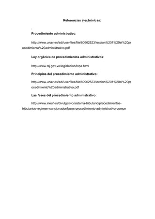 Referencias electrónicas:
.
Procedimiento administrativo:
http://www.unav.es/adi/userfiles/file/80962523/leccion%201%20el%20pr
ocedimiento%20administrativo.pdf
Ley orgánica de procedimientos administrativos:
http://www.tsj.gov.ve/legislacion/lopa.html
Principios del procedimiento administrativo:
http://www.unav.es/adi/userfiles/file/80962523/leccion%201%20el%20pr
ocedimiento%20administrativo.pdf
Las fases del procedimiento administrativo:
http://www.ineaf.es/divulgativo/sistema-tributario/procedimientostributarios-regimen-sancionador/fases-procedimiento-administrativo-comun

 