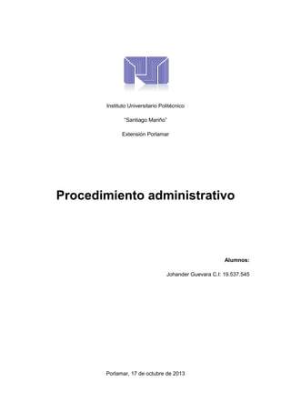 Instituto Universitario Politécnico
“Santiago Mariño”
Extensión Porlamar

Procedimiento administrativo

Alumnos:
Johander Guevara C.I: 19.537.545

Porlamar, 17 de octubre de 2013

 