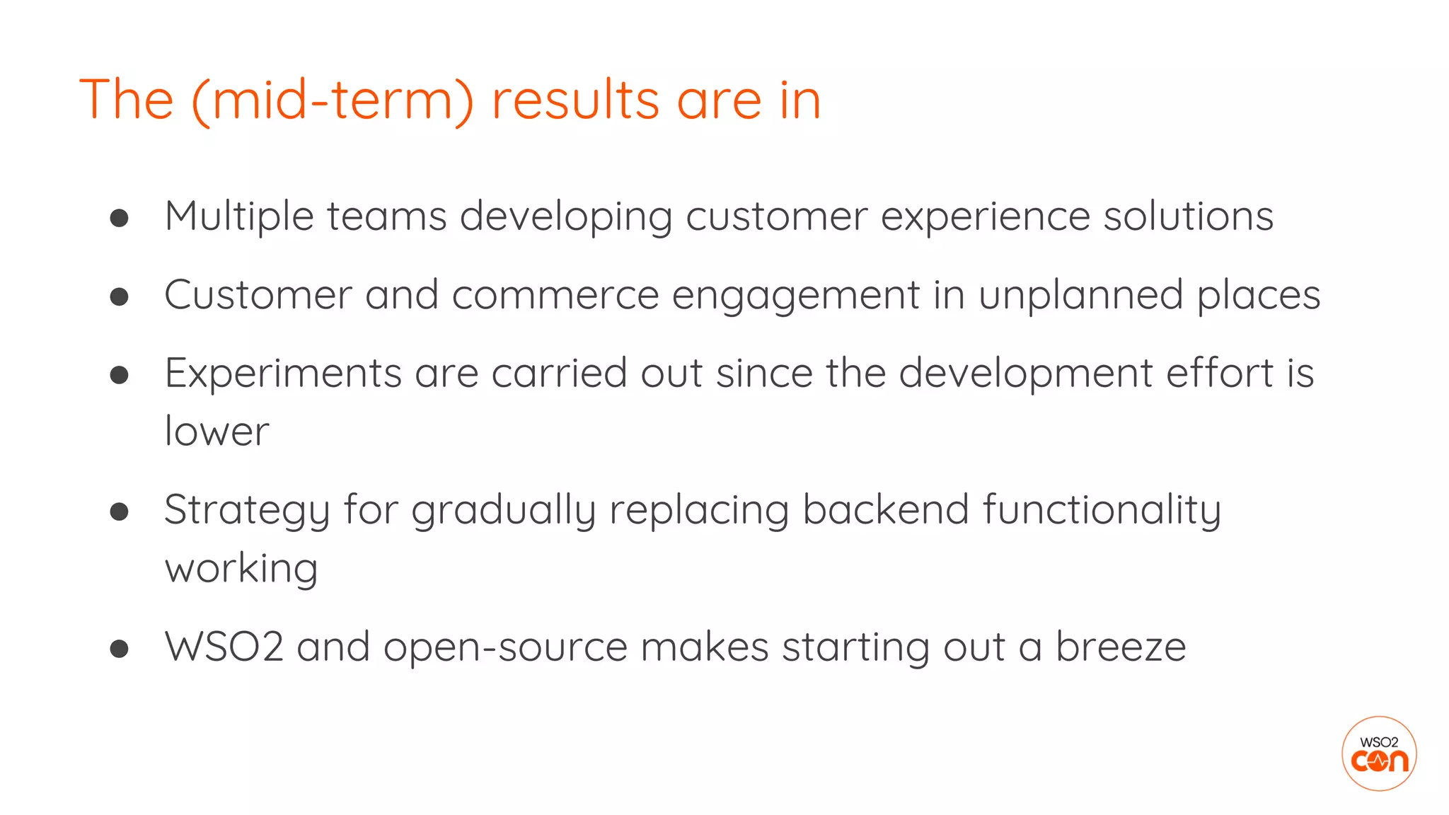 ● Multiple teams developing customer experience solutions
● Customer and commerce engagement in unplanned places
● Experiments are carried out since the development effort is
lower
● Strategy for gradually replacing backend functionality
working
● WSO2 and open-source makes starting out a breeze
The (mid-term) results are in
 