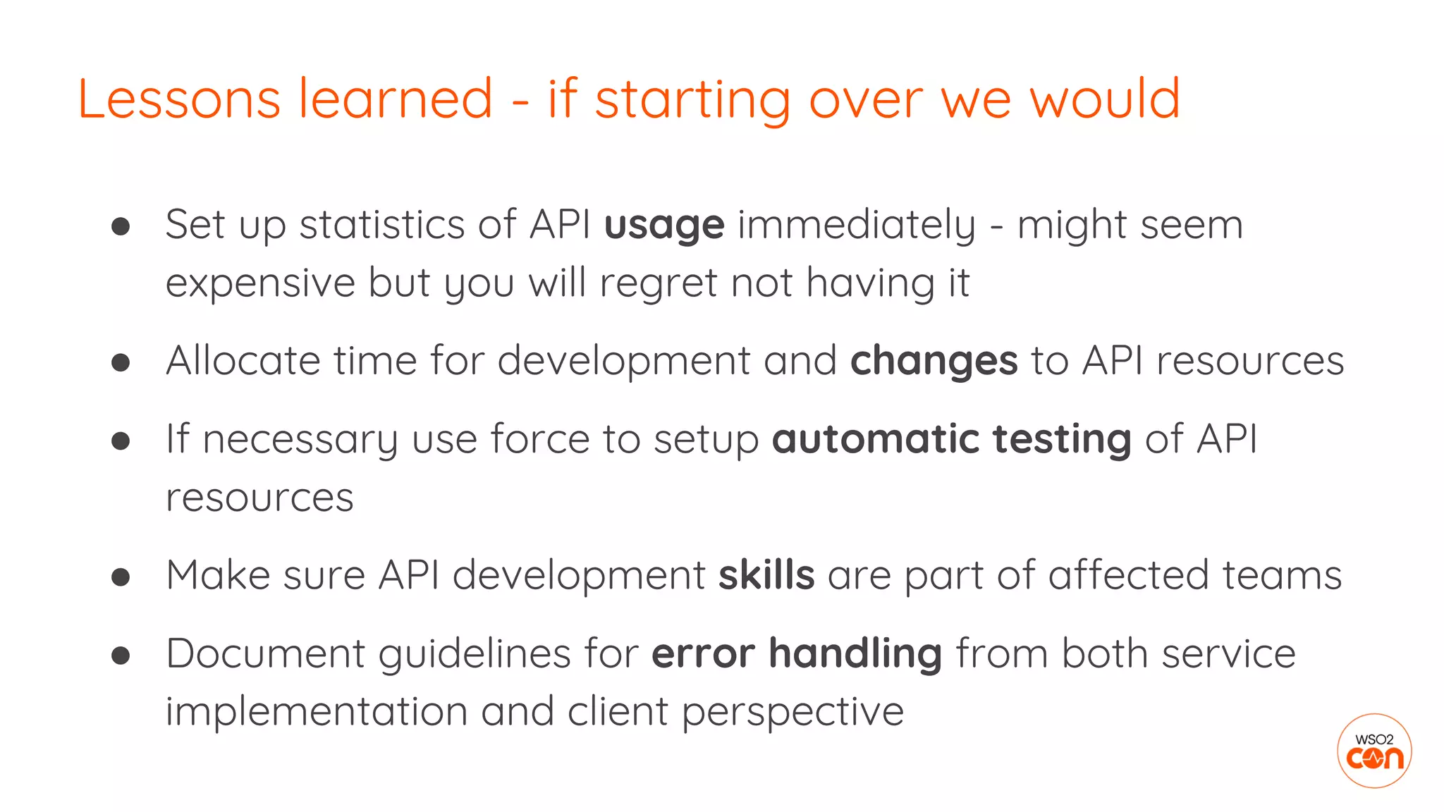 ● Set up statistics of API usage immediately - might seem
expensive but you will regret not having it
● Allocate time for development and changes to API resources
● If necessary use force to setup automatic testing of API
resources
● Make sure API development skills are part of affected teams
● Document guidelines for error handling from both service
implementation and client perspective
Lessons learned - if starting over we would
 