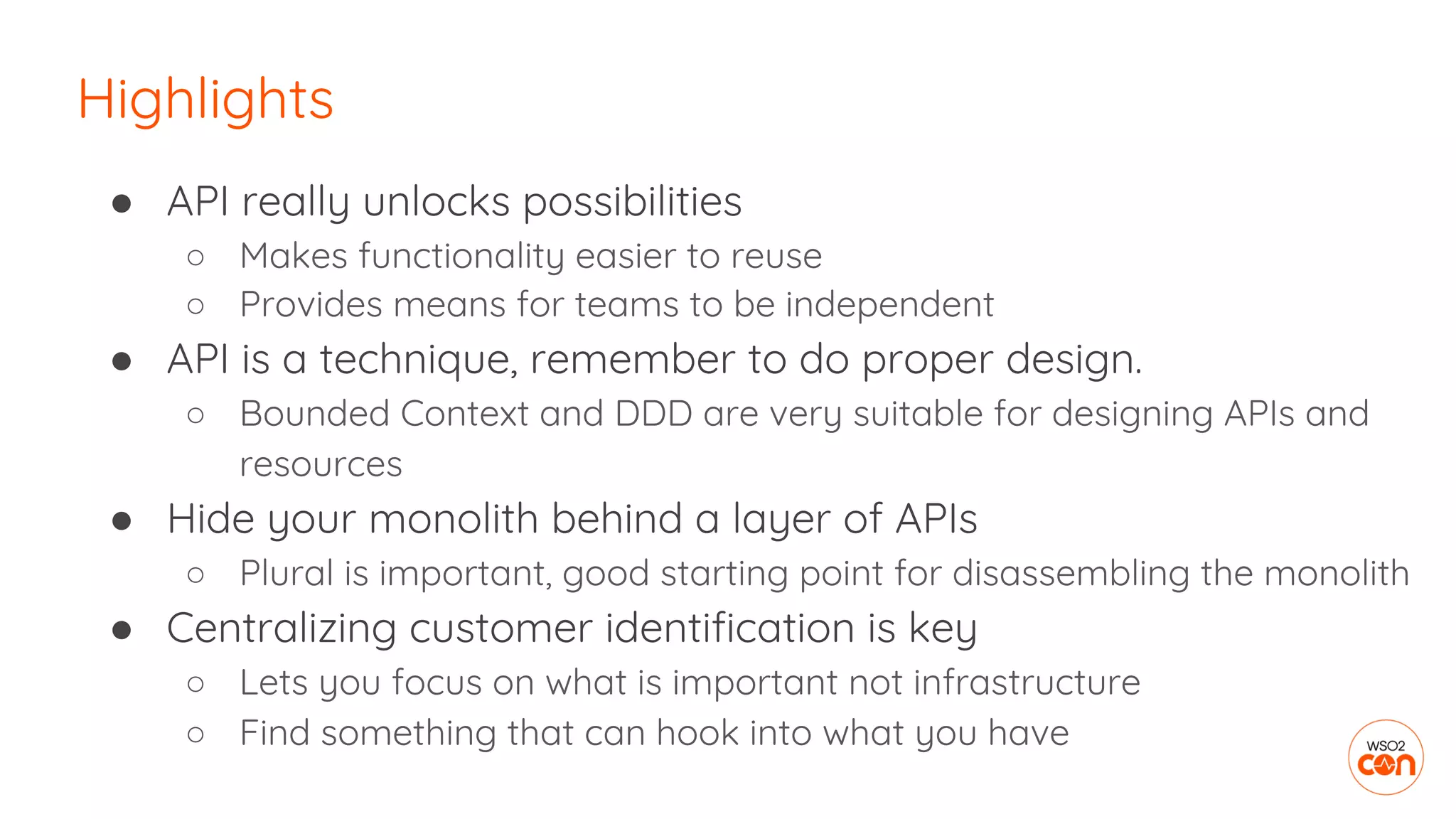 ● API really unlocks possibilities
○ Makes functionality easier to reuse
○ Provides means for teams to be independent
● API is a technique, remember to do proper design.
○ Bounded Context and DDD are very suitable for designing APIs and
resources
● Hide your monolith behind a layer of APIs
○ Plural is important, good starting point for disassembling the monolith
● Centralizing customer identification is key
○ Lets you focus on what is important not infrastructure
○ Find something that can hook into what you have
Highlights
 