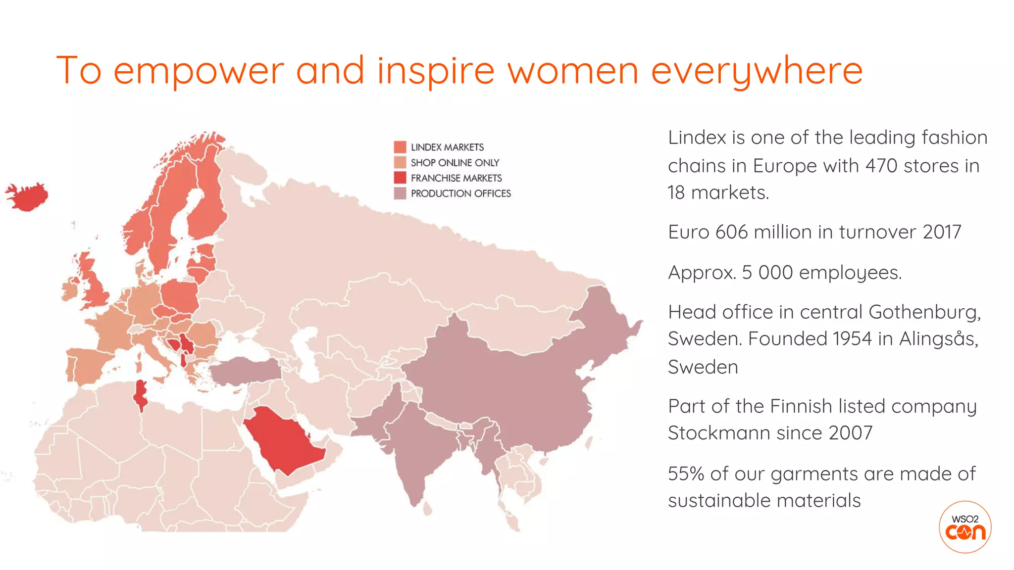 To empower and inspire women everywhere
Lindex is one of the leading fashion
chains in Europe with 470 stores in
18 markets.
Euro 606 million in turnover 2017
Approx. 5 000 employees.
Head office in central Gothenburg,
Sweden. Founded 1954 in Alingsås,
Sweden
Part of the Finnish listed company
Stockmann since 2007
55% of our garments are made of
sustainable materials
 
