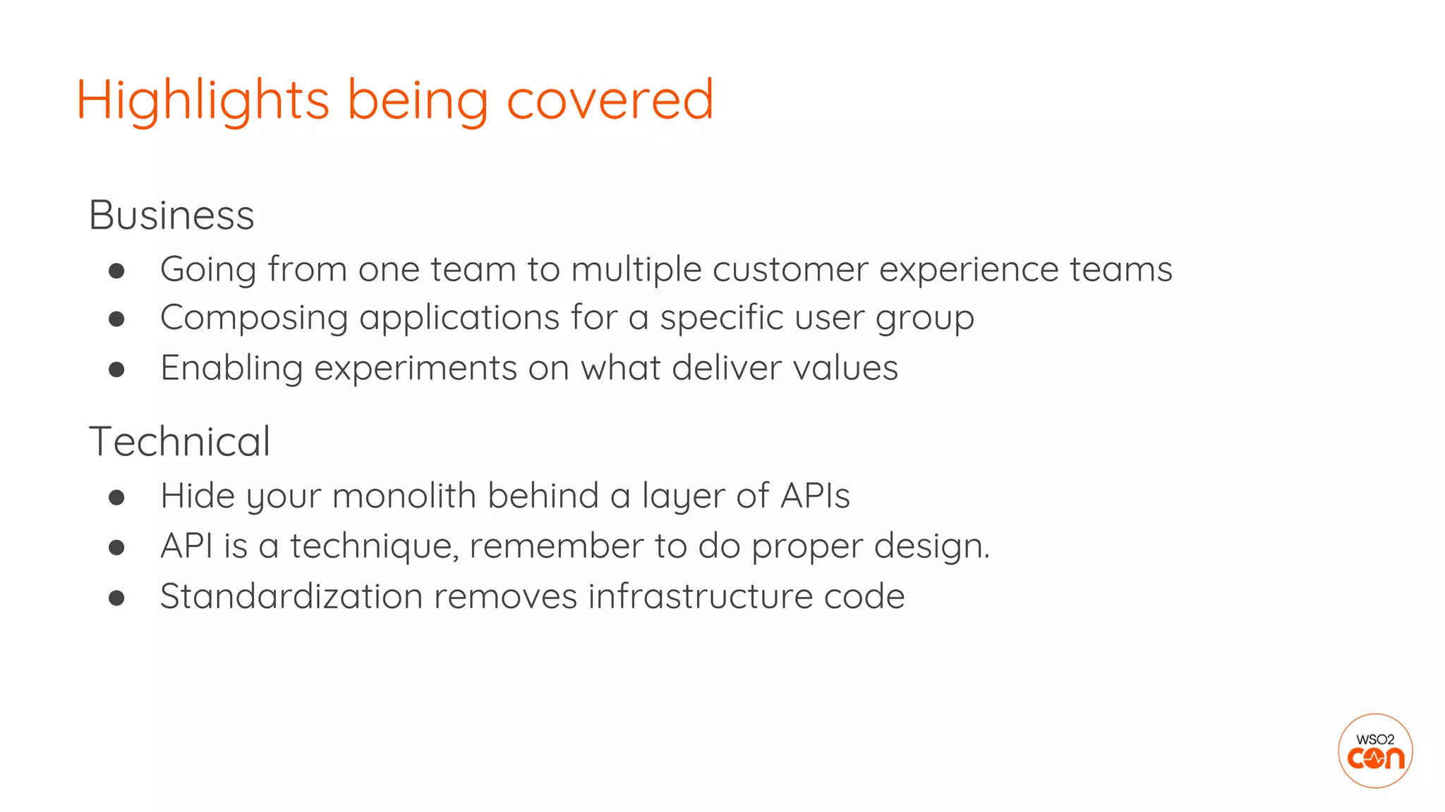 Business
● Going from one team to multiple customer experience teams
● Composing applications for a specific user group
● Enabling experiments on what deliver values
Technical
● Hide your monolith behind a layer of APIs
● API is a technique, remember to do proper design.
● Standardization removes infrastructure code
Highlights being covered
 