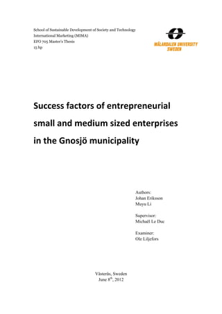 School of Sustainable Development of Society and Technology
International Marketing (MIMA)
EFO 705 Master’s Thesis
15 hp




Success factors of entrepreneurial 
small and medium sized enterprises 
in the Gnosjö municipality 




                                                          Authors:
                                                          Johan Eriksson
                                                          Muyu Li

                                                          Supervisor:
                                                          Michaël Le Duc

                                                          Examiner:
                                                          Ole Liljefors




                                   Västerås, Sweden
                                    June 8th, 2012
 