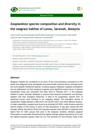 Biodiversity Data Journal 9: e67449
doi: 10.3897/BDJ.9.e67449
Research Article
Zooplankton species composition and diversity in
the seagrass habitat of Lawas, Sarawak, Malaysia
Johan Ismail , Abu Hena Mustafa Kamal , Mohd Hanafi Idris , S. M. Nurul Amin , Hadi Hamli ,
Leong Sui Sien , Abdulla Al-Asif , Muyassar H. Abualreesh
‡ Department of Animal Science and Fishery, Faculty of Agricultural Science and Forestry, Universiti Putra Malaysia
Bintulu Campus, Nyabau Rd, 97008, Bintulu, Sarawak, Malaysia
§ Faculty of Fisheries and Food Science, Universiti Malaysia Terengganu, 21030, Kuala Nerus, Terengganu, Malaysia
| FAO World Fisheries University, Pukyong National University, Busan, Republic of Korea
¶ Department of Marine Biology, Faculty of Marine Sciences, King Abdualaziz University, P. O. Box 80207,
Jeddah 21589, Jeddah, Saudi Arabia
Corresponding author: Johan Ismail (ijohan@upm.edu.my)
Academic editor: Dimitris Poursanidis
Received: 16 Apr 2021 | Accepted: 01 May 2021 | Published: 16 Jun 2021
Citation: Ismail J, Mustafa Kamal AH, Idris MH, Amin SMN, Hamli H, Sien LS, Al-Asif A, Abualreesh MH (2021)
Zooplankton species composition and diversity in the seagrass habitat of Lawas, Sarawak, Malaysia.
Biodiversity Data Journal 9: e67449. https://doi.org/10.3897/BDJ.9.e67449
Abstract
Seagrass habitats are considered to be some of the most biodiverse ecosystems on the
planet and safeguard some ecologically and economically important fauna, amongst which
are some globally threatened species, including dugong. Malaysian seagrass ecosystems
are not widespread, but their existence supports some significant marine fauna. A rigorous
zooplankton study was conducted from May 2016 to February 2017, in the seagrass
habitat of Lawas, Sarawak, Malaysia, to examine their temporal composition and diversity,
together with their ecological influences. A total of 45 zooplankton species from 13
significant groups were recorded in the seagrass habitat. The population density of
zooplankton ranged between 2,482 ind/m³ and 22,670 ind/m³ over three different seasons.
A single zooplankton copepod was found to be dominant (47.40%), while bivalves were the
second largest (31.8%) group in terms of total abundance. It was also noticed that the
average relative abundance (0.62) and important species index (62.08) of copepods were
higher than for other groups that exist in the seagrass meadow, whereas copepod
Parvocalanus crassirostris showed both the highest average relative abundance (0.41) and
the highest important species index (41.15). The diversity (H') and richness index of the
‡ § § | ‡
‡ ‡ ¶
© Ismail J et al. This is an open access article distributed under the terms of the Creative Commons Attribution License (CC BY
4.0), which permits unrestricted use, distribution, and reproduction in any medium, provided the original author and source are
credited.
 