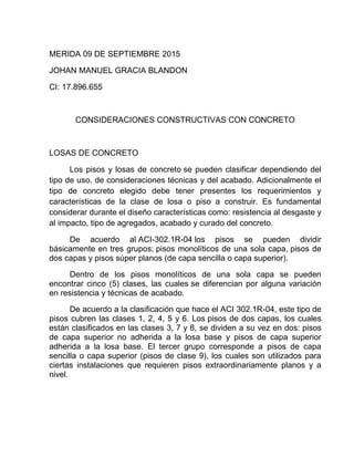 MERIDA 09 DE SEPTIEMBRE 2015
JOHAN MANUEL GRACIA BLANDON
CI: 17.896.655
CONSIDERACIONES CONSTRUCTIVAS CON CONCRETO
LOSAS DE CONCRETO
Los pisos y losas de concreto se pueden clasificar dependiendo del
tipo de uso, de consideraciones técnicas y del acabado. Adicionalmente el
tipo de concreto elegido debe tener presentes los requerimientos y
características de la clase de losa o piso a construir. Es fundamental
considerar durante el diseño características como: resistencia al desgaste y
al impacto, tipo de agregados, acabado y curado del concreto.
De acuerdo al ACI-302.1R-04 los pisos se pueden dividir
básicamente en tres grupos; pisos monolíticos de una sola capa, pisos de
dos capas y pisos súper planos (de capa sencilla o capa superior).
Dentro de los pisos monolíticos de una sola capa se pueden
encontrar cinco (5) clases, las cuales se diferencian por alguna variación
en resistencia y técnicas de acabado.
De acuerdo a la clasificación que hace el ACI 302.1R-04, este tipo de
pisos cubren las clases 1, 2, 4, 5 y 6. Los pisos de dos capas, los cuales
están clasificados en las clases 3, 7 y 8, se dividen a su vez en dos: pisos
de capa superior no adherida a la losa base y pisos de capa superior
adherida a la losa base. El tercer grupo corresponde a pisos de capa
sencilla o capa superior (pisos de clase 9), los cuales son utilizados para
ciertas instalaciones que requieren pisos extraordinariamente planos y a
nivel.
 