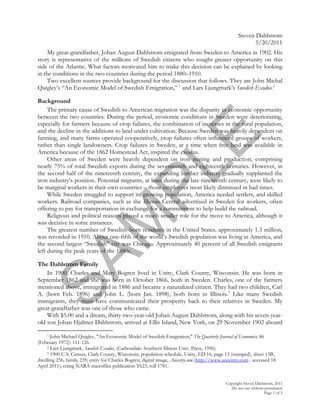Steven Dahlstrom
                                                                                                           5/20/2011
     My great-grandfather, Johan August Dahlstrom emigrated from Sweden to America in 1902. His
story is representative of the millions of Swedish citizens who sought greater opportunity on this
side of the Atlantic. What factors motivated him to make this decision can be explained by looking
at the conditions in the two countries during the period 1880–1910.
     Two excellent sources provide background for the discussion that follows. They are John Michal
Quigley’s “An Economic Model of Swedish Emigration,” 1 and Lars Ljungmark’s Swedish Exodus.2

Background
     The primary cause of Swedish to American migration was the disparity in economic opportunity
between the two countries. During the period, economic conditions in Sweden were deteriorating,
especially for farmers because of crop failures, the combination of increases in the rural population,
and the decline in the additions to land under cultivation. Because Sweden was heavily dependent on




                                                                  E
farming, and many farms operated cooperatively, crop failures often influenced groups of workers,
rather than single landowners. Crop failures in Sweden, at a time when free land was available in
America because of the 1862 Homestead Act, inspired the exodus.
     Other areas of Sweden were heavily dependent on iron mining and production, comprising


                                       PL
nearly 75% of total Swedish exports during the seventeenth and eighteenth centuries. However, in
the second half of the nineteenth century, the expanding lumber industry gradually supplanted the
iron industry’s position. Potential migrants, at least during the late nineteenth century, were likely to
be marginal workers in their own countries – those employees most likely dismissed in bad times.
     While Sweden struggled to support its growing population, America needed settlers, and skilled
workers. Railroad companies, such as the Illinois Central advertised in Sweden for workers, often
offering to pay for transportation in exchange for a commitment to help build the railroad.
     Religious and political reasons played a much smaller role for the move to America, although it
                     M
was decisive in some instances.
     The greatest number of Swedish-born residents in the United States, approximately 1.3 million,
was recorded in 1910. About one-fifth of the world’s Swedish population was living in America, and
the second largest “Swedish” city was Chicago. Approximately 40 percent of all Swedish emigrants
left during the peak years of the 1880s.
SA

The Dahlstrom Family
    In 1900, Charles and Mary Bogren lived in Unity, Clark County, Wisconsin. He was born in
September 1862 and she was born in October 1866, both in Sweden. Charles, one of the farmers
mentioned above, immigrated in 1886 and became a naturalized citizen. They had two children, Carl
A. (born Feb. 1896) and John L. (born Jan. 1898), both born in Illinois.3 Like many Swedish
immigrants, they must have communicated their prosperity back to their relatives in Sweden. My
great-grandfather was one of those who came.
    With $5.00 and a dream, thirty-two-year-old Johan August Dahlstrom, along with his seven-year-
old son Johan Hjalmer Dahlstrom, arrived at Ellis Island, New York, on 29 November 1902 aboard

    1 John Michael Quigley, "An Economic Model of Swedish Emigration," The Quarterly Journal of Economics, 86

(February 1972): 111-126.
    2 Lars Ljungmark, Swedish Exodus, (Carbondale: Southern Illinois Univ. Press, 1996).
    3 1900 U.S. Census, Clark County, Wisconsin, population schedule, Unity, ED 16, page 13 (stamped), sheet 13B,

dwelling 236, family 239; entry for Charles Bogren; digital image, Ancestry.com (http://www.ancestry.com : accessed 18
April 2011); citing NARA microfilm publication T623, roll 1781.


                                                                                             Copyright Steven Dahlstrom, 2011
                                                                                                Do not use without permission
                                                                                                                   Page 1 of 3
 
