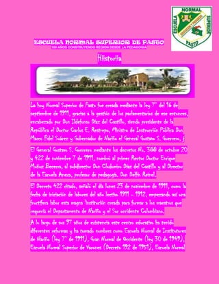 ESCUELA NORMAL SUPERIOR DE PASTO
          100 AÑOS CONSTRUYENDO REGION DESDE LA PEDAGOGIA


                                 Hiistoriia



La hoy Normal Superior de Pasto fue creada mediante la ley 7° del 16 de
septiembre de 1911, gracias a la gestión de los parlamentarios de ese entonces,
encabezado por Don Ildefonso Díaz del Castillo, siendo presidente de la
República el Doctor Carlos E. Restrepo, Ministro de Instrucción Pública Don
Marco Fidel Suárez y Gobernador de Nariño el General Gustavo S. Guerrero, j
El General Gustavo S. Guerrero mediante los decretos No. 388 de octubre 20
y 422 de noviembre 7 de 1911, nombró al primer Rector Doctor Enrique
Muñoz Becerra, al subdirector Don Clodomiro Díaz del Castillo y al Director
de la Escuela Anexa, profesor de pedagogía. Don Delfín Reinel.
El Decreto 422 citado, señaló el día lunes 23 de noviembre de 1911, como la
fecha de iniciación de labores del año lectivo 1911 - 1912, empezando así una
fructífera labor esta magna 'institución creada para formar a los maestros que
requería el Departamento de Nariño y el Sur occidente Colombiano.
A lo largo de sus 97 años de existencia este centro educativo ha tenido
diferentes reformas y ha tomado nombres como Escuela Normal de Institutores
de Nariño (ley 7° de 1911), Gran Normal de Occidente (ley 30 de 1949),
Escuela Normal Superior de Varones (Decreto 192 de 1951), Escuela Normal
 