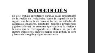 INTRODUCCIÓN
• En este trabajo investigare algunas cosas importantes
de la región de valparaiso como la superﬁcie de la
región, una historia de como se formo, autoridades de
valparaiso(senadores, diputados delegado presidencial
y gobernadores) las comunas que contiene la región a
la zona que le corresponde, sus relieves, un poco de
cultura tradiciones, algunos mapas de la región, la ﬂora
y fauna de la región y algunas cosas mas.
 