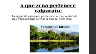 A que zona pertenece
valparaiso
• La región de valparaiso pertenece a la zona central de
chile y una pequeña parte de la zona del norte chico.
Panquehue laguna
 