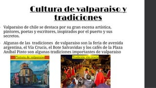 Cultura de valparaiso y
tradiciones
• Valparaiso de chile se destaca por su gran escena artística,
pintores, poetas y escritores, inspirados por el puerto y sus
secretos.
• Algunas de las tradiciones de valparaiso son la feria de avenida
argentina, el Vía Crucis, el Bote Salvavidas y los cafés de la Plaza
Aníbal Pinto son algunas tradiciones importantes de valparaiso
Tradición vía crucis
Pintura de valparaiso
 