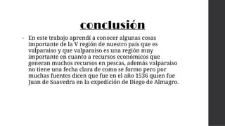 conclusión
• En este trabajo aprendí a conocer algunas cosas
importante de la V región de nuestro país que es
valparaiso y que valparaiso es una región muy
importante en cuanto a recursos económicos que
generan muchos recursos en pescas, además valparaiso
no tiene una fecha clara de como se formo pero por
muchas fuentes dicen que fue en el año 1536 quien fue
Juan de Saavedra en la expedición de Diego de Almagro.
 