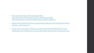 • http://www.vregion.cl/economia.php#:~:
text=En%20la%20regi%C3%B3n%20destaca%20el,
%2C%20chirimoyos%2C%20hortalizas%20y%20flores.
• https://www.chile.travel/sin-categorizar/valparaiso-de-chile-patrimonio-
cultura-y-diversion-2/
• https://www.soychile.cl/Valparaiso/Sociedad/2011/06/30/24241/Cinco-
tradiciones-de-Valparaiso-seran-nombradas-patrimonio-inmaterial.asp
 