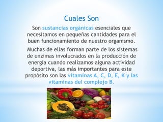 Cuales Son
Son sustancias orgánicas esenciales que
necesitamos en pequeñas cantidades para el
buen funcionamiento de nuestro organismo.
Muchas de ellas forman parte de los sistemas
de enzimas involucrados en la producción de
energía cuando realizamos alguna actividad
deportiva, las más importantes para este
propósito son las vitaminas A, C, D, E, K y las
vitaminas del complejo B.
 