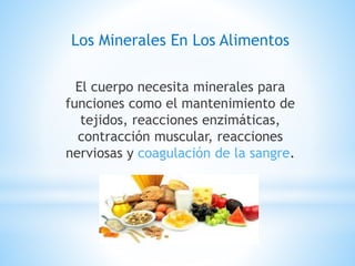 Los Minerales En Los Alimentos
El cuerpo necesita minerales para
funciones como el mantenimiento de
tejidos, reacciones enzimáticas,
contracción muscular, reacciones
nerviosas y coagulación de la sangre.
 