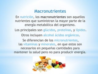 Macronutrientes
En nutrición, los macronutrientes son aquellos
nutrientes que suministran la mayor parte de la
energía metabólica del organismo.
Los principales son glúcidos, proteínas, y lípidos.
Otros incluyen alcohol ácidos orgánicos.
Se diferencian de los micronutrientes,
las vitaminas y minerales, en que estos son
necesarios en pequeñas cantidades para
mantener la salud pero no para producir energía.
 