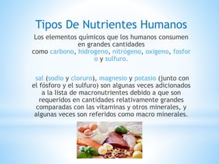 Tipos De Nutrientes Humanos
Los elementos químicos que los humanos consumen
en grandes cantidades
como carbono, hidrogeno, nitrógeno, oxigeno, fosfor
o y sulfuro.
sal (sodio y cloruro), magnesio y potasio (junto con
el fósforo y el sulfuro) son algunas veces adicionados
a la lista de macronutrientes debido a que son
requeridos en cantidades relativamente grandes
comparadas con las vitaminas y otros minerales, y
algunas veces son referidos como macro minerales.
 