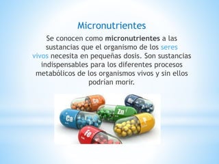 Micronutrientes
Se conocen como micronutrientes a las
sustancias que el organismo de los seres
vivos necesita en pequeñas dosis. Son sustancias
indispensables para los diferentes procesos
metabólicos de los organismos vivos y sin ellos
podrían morir.
 