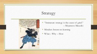 Strategy
• ”Immature strategy is the cause of grief.”
– Miyamoto Musashi
• Mindset: Intent on learning
• What – Why – How
 
