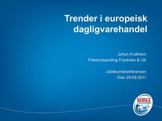 Trender i europeisk dagligvarehandel Johan Kvalheim Fiskeriutsending Frankrike & UK  Jubileumskonferansen Oslo 29.09.2011 