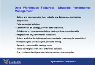 Data Warehouse Features:  Strategic Performance Management Collect and transform data from virtually any data source and manage the process. Fully automated solution. Communicate on strategy, provide early indicators. Collaborate on knowledge and share best practices enterprise-wide  Integrate with any performance framework. Robust analytics, including predicative analysis, cost analysis, correlation/ impact analysis, trend analysis, and data mining. Dynamic, customizable strategy maps. Ability to integrate with other enterprise solutions. One consistent Intelligence Architecture across the enterprise. 