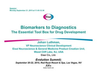 Session:
Monday September 21, 2015 at 11:45-12:30
Biomarkers to Diagnostics
The Essential Tool Box for Drug DevelopmentThe Essential Tool Box for Drug Development
Johan LuthmanJohan Luthman,
VP Neuroscience Clinical Development
Eisai Neuroscience & General Medicine Product Creation Unit,
Wood Cliff Lake NJ USA
Evolution Summit;
Wood Cliff Lake, NJ, USA
;
September 20-22, 2015, Red Rock Resort & Spa, Las Vegas, NV
 