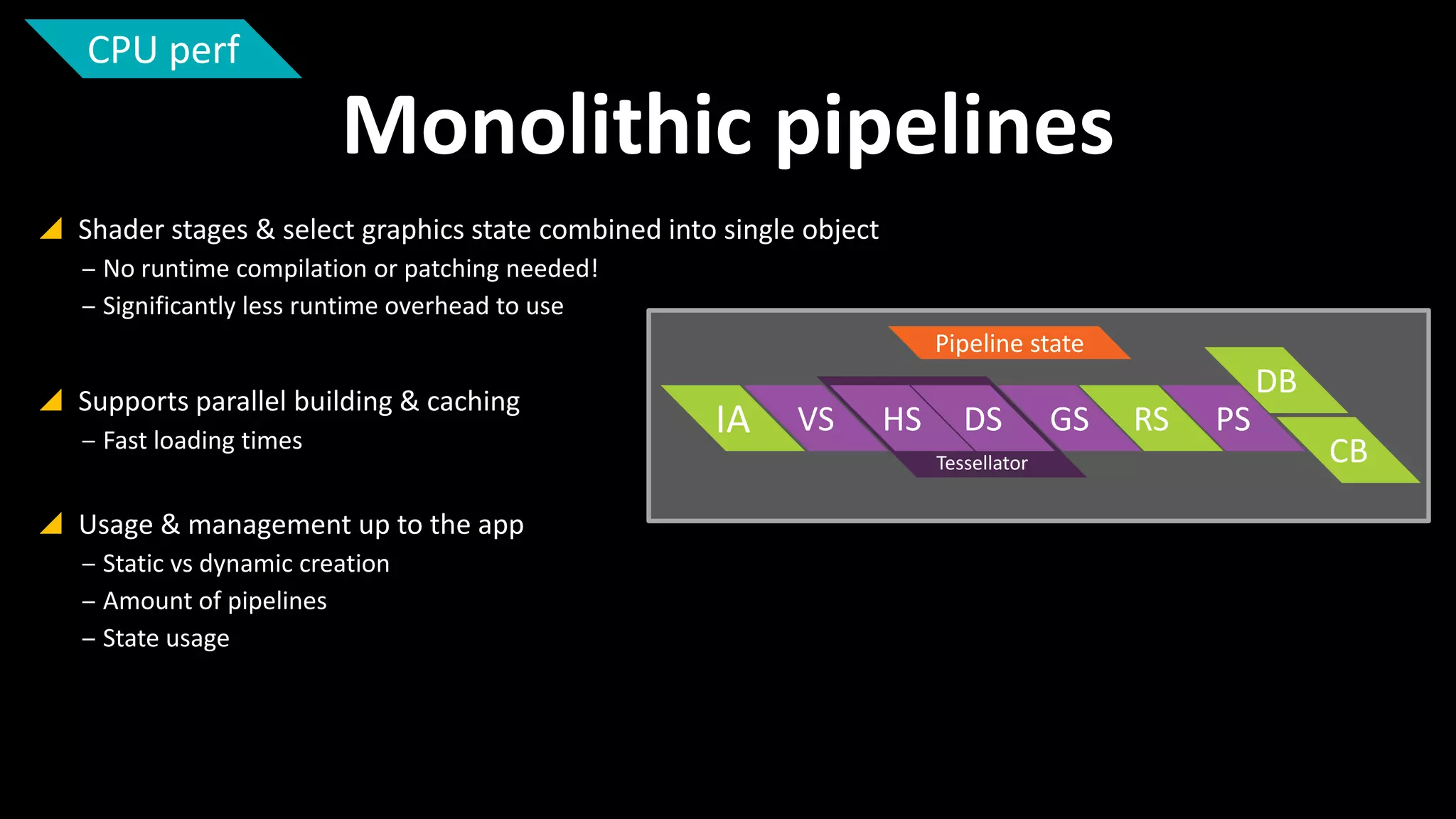 CPU perf

Monolithic pipelines
 Shader stages & select graphics state combined into single object
‒ No runtime compilation or patching needed!
‒ Significantly less runtime overhead to use
Pipeline state

 Supports parallel building & caching
‒ Fast loading times

 Usage & management up to the app
‒ Static vs dynamic creation
‒ Amount of pipelines
‒ State usage

IA

DB
VS

HS

DS
Tessellator

GS

RS

PS

CB

 