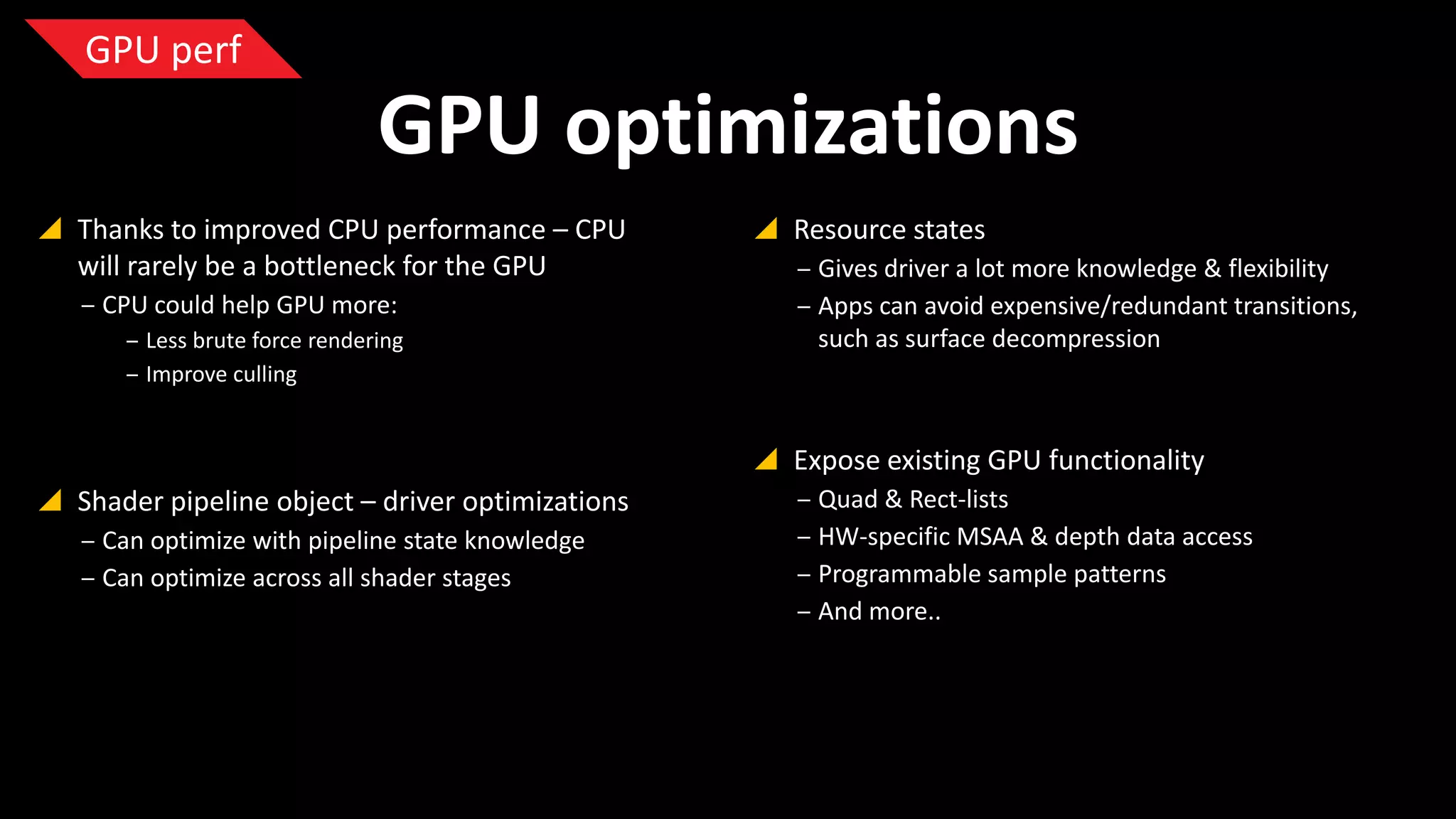 GPU perf

GPU optimizations
 Thanks to improved CPU performance – CPU
will rarely be a bottleneck for the GPU
‒ CPU could help GPU more:
‒ Less brute force rendering
‒ Improve culling

 Resource states
‒ Gives driver a lot more knowledge & flexibility
‒ Apps can avoid expensive/redundant
transitions, such as surface decompression

 Expose existing GPU functionality
 Shader pipeline object – driver optimizations
‒ Can optimize with pipeline state knowledge
‒ Can optimize across all shader stages

‒ Quad & Rect-lists
‒ HW-specific MSAA & depth data access
‒ Programmable sample patterns
‒ And more..

 