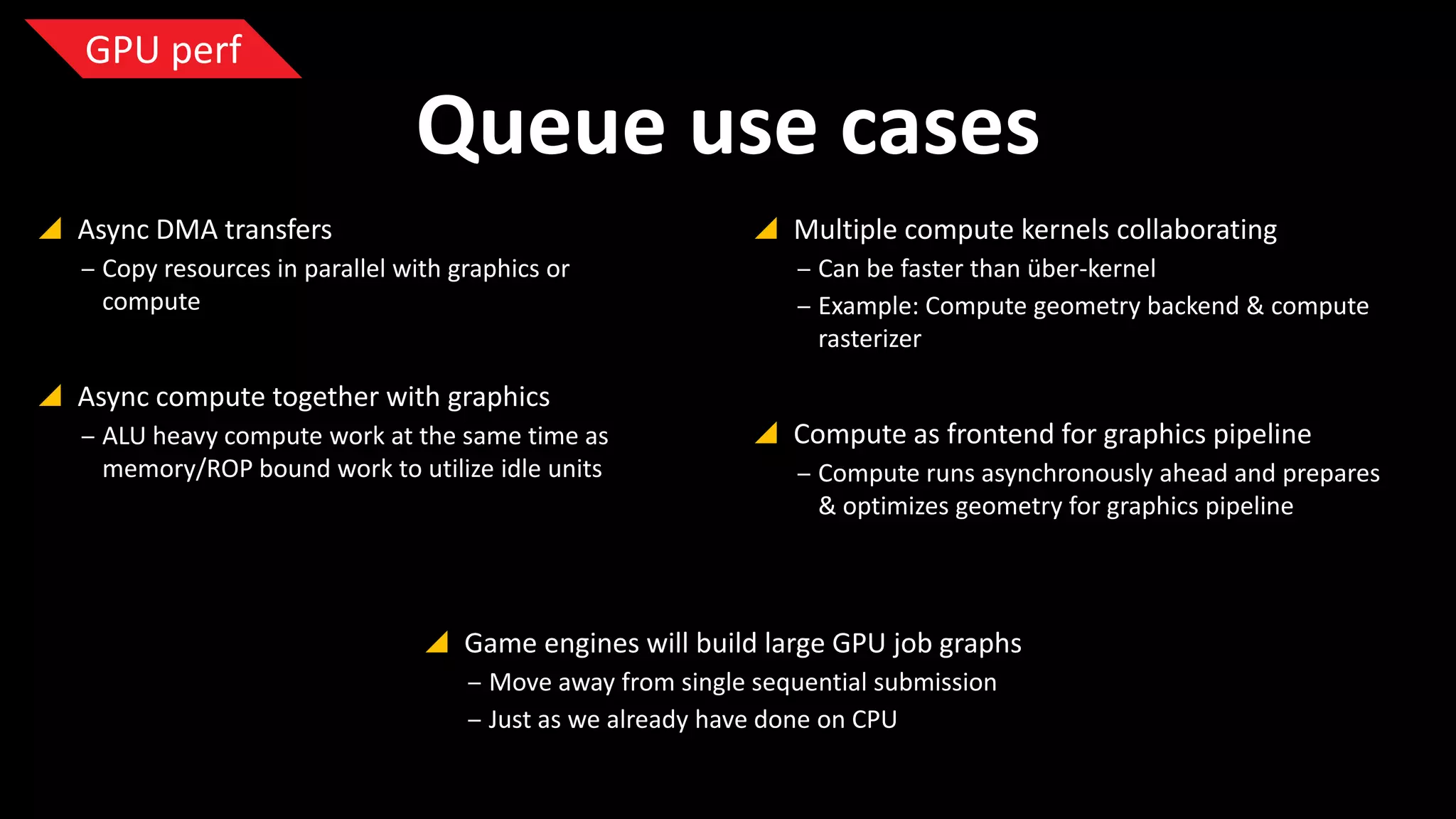 GPU perf

Queue use cases
 Async DMA transfers

 Multiple compute kernels collaborating

‒ Copy resources in parallel with graphics or
compute

‒ Can be faster than über-kernel
‒ Example: Compute geometry backend & compute
rasterizer

 Async compute together with graphics
‒ ALU heavy compute work at the same time as
memory/ROP bound work to utilize idle units

 Compute as frontend for graphics pipeline
‒ Compute runs asynchronously ahead and prepares
& optimizes geometry for graphics pipeline

 Game engines will build large GPU job graphs
‒ Move away from single sequential submission
‒ Just as we already have done on CPU

 