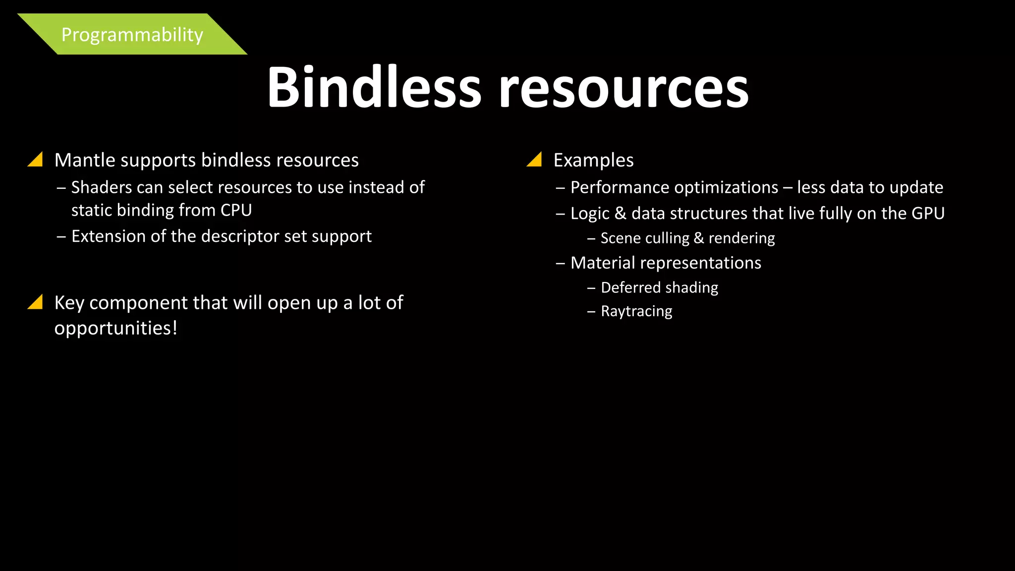 Programmability

Bindless resources
 Mantle supports bindless resources
‒ Shaders can select resources to use instead of
static binding from CPU
‒ Extension of the descriptor set support

 Examples
‒ Performance optimizations – less data to update
‒ Logic & data structures that live fully on the GPU
‒ Scene culling & rendering

‒ Material representations

 Key component that will open up a lot of
opportunities!

‒ Deferred shading
‒ Raytracing

 