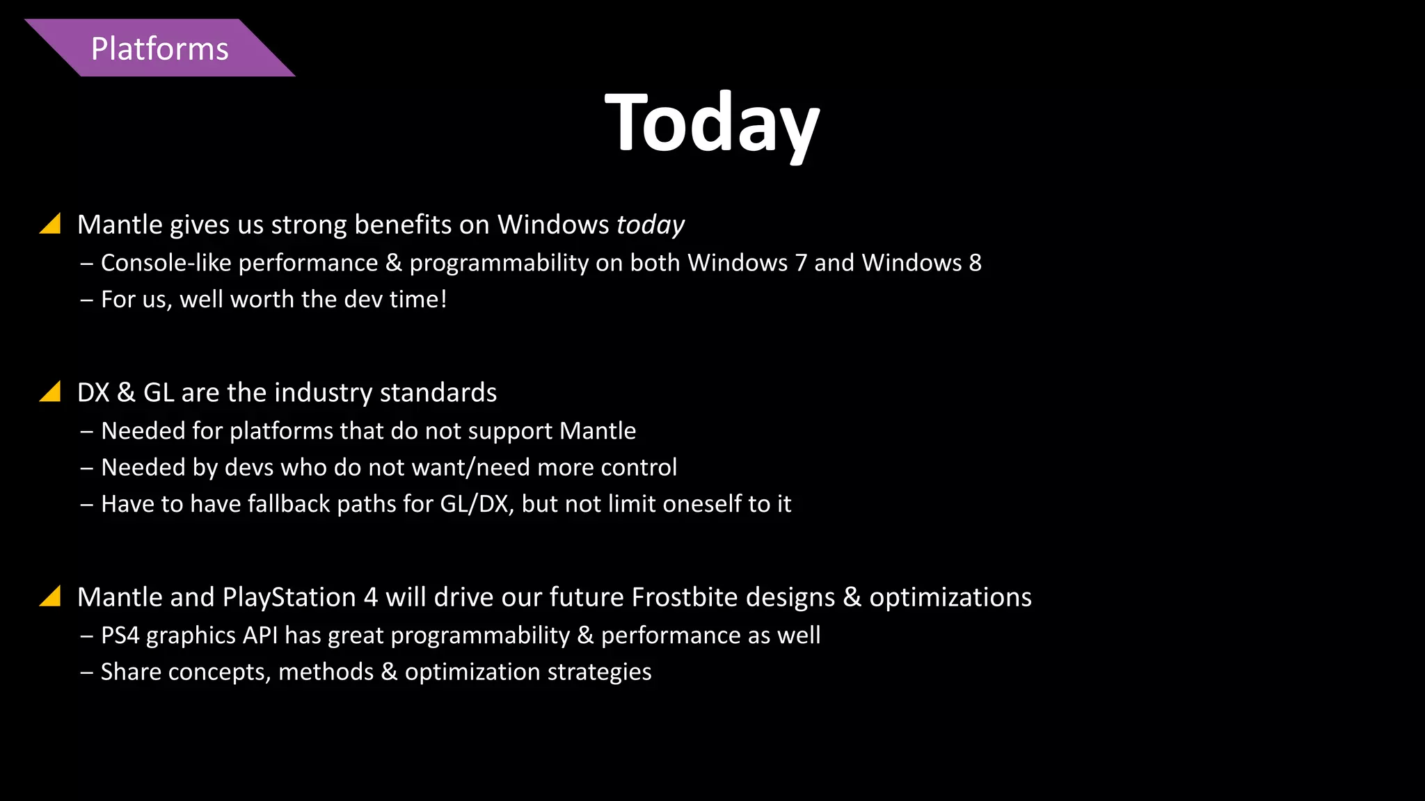 Platforms

Today
 Mantle gives us strong benefits on Windows today
‒ Console-like performance & programmability on both Windows 7 and Windows 8
‒ For us, well worth the dev time!

 DX & GL are the industry standards
‒ Needed for platforms that do not support Mantle
‒ Needed by devs who do not want/need more control
‒ Have to have fallback paths for GL/DX, but not limit oneself to it

 Mantle and PlayStation 4 will drive our future Frostbite designs & optimizations
‒ PS4 graphics API has great programmability & performance as well
‒ Share concepts, methods & optimization strategies

 