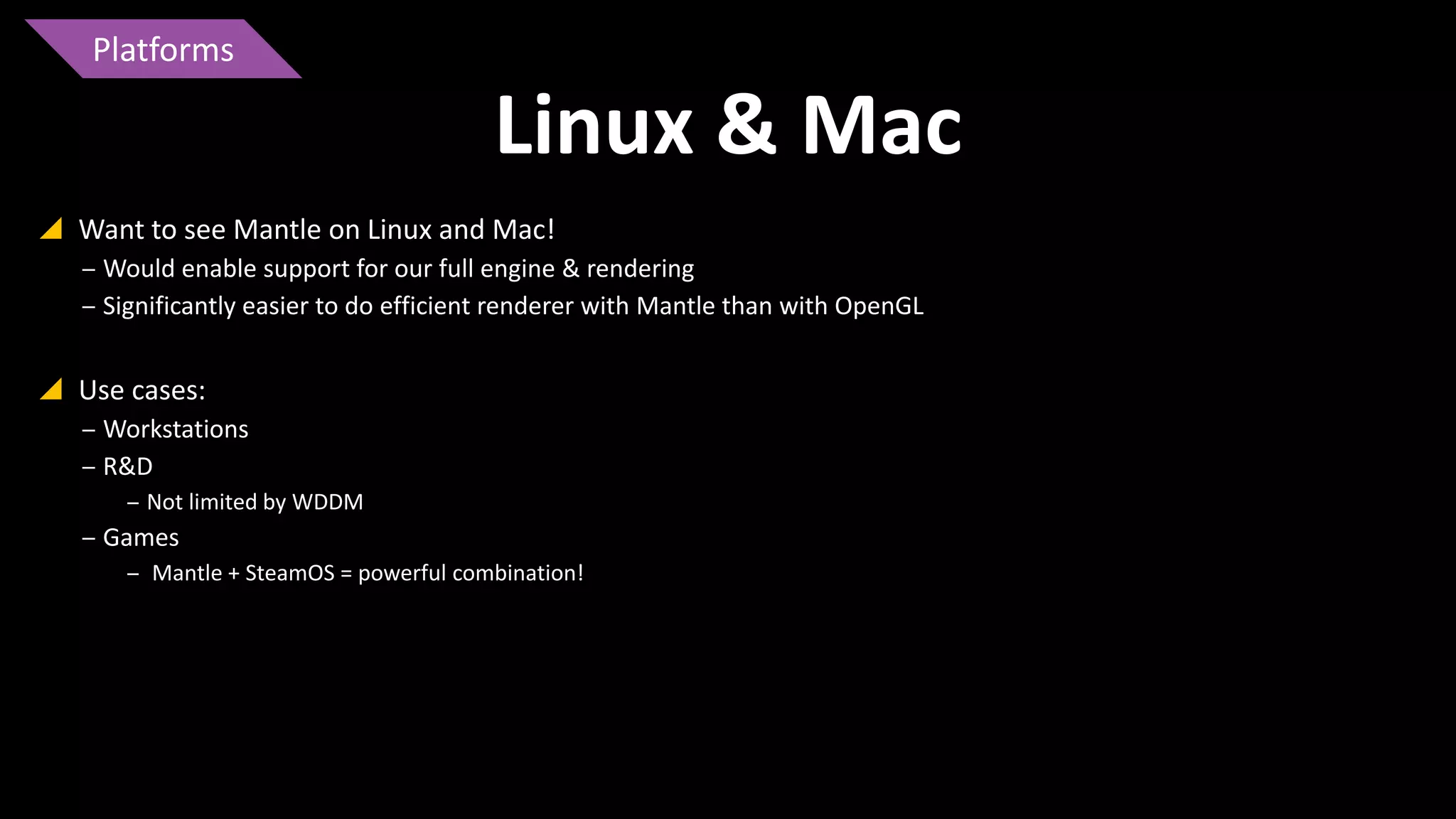 Platforms

Linux & Mac
 Want to see Mantle on Linux and Mac!
‒ Would enable support for our full engine & rendering
‒ Significantly easier to do efficient renderer with Mantle than with OpenGL

 Use cases:
‒ Workstations
‒ R&D
‒ Not limited by WDDM

‒ Games
‒ Mantle + SteamOS = powerful combination!

 
