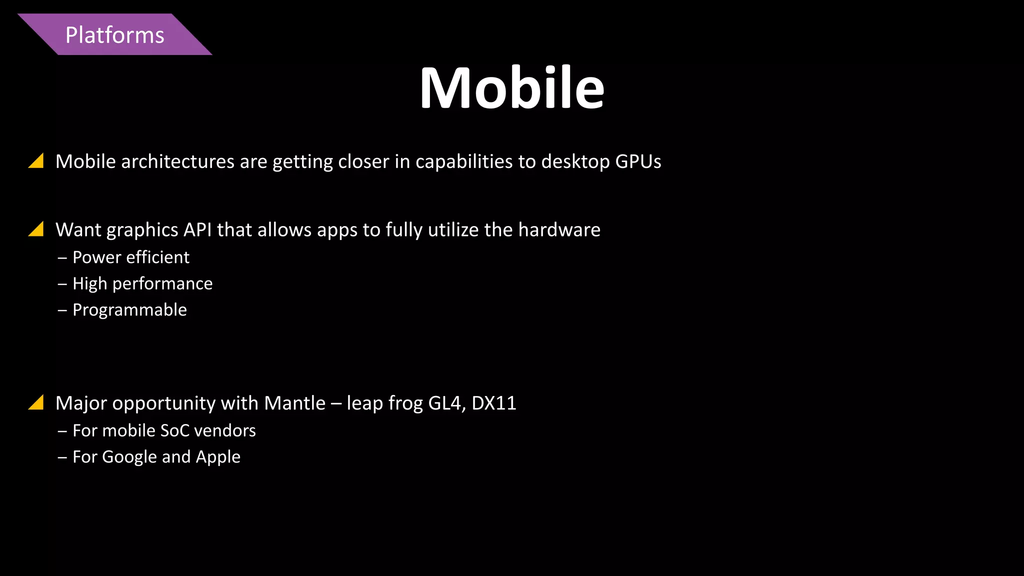 Platforms

Mobile
 Mobile architectures are getting closer in capabilities to desktop GPUs
 Want graphics API that allows apps to fully utilize the hardware
‒ Power efficient
‒ High performance
‒ Programmable

 Major opportunity with Mantle – leap frog GL4, DX11
‒ For mobile SoC vendors
‒ For Google and Apple

 