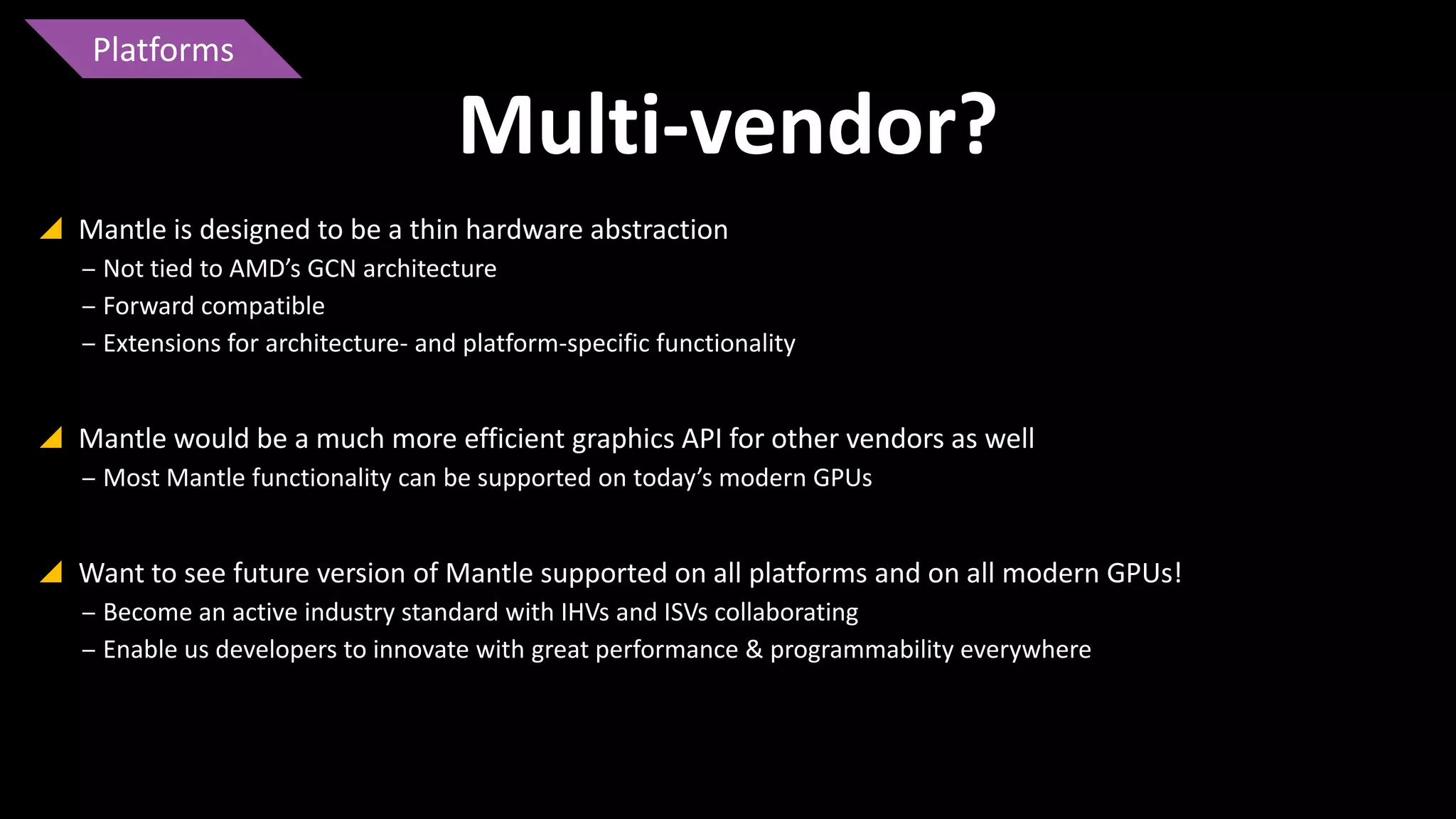 Platforms

Multi-vendor?
 Mantle is designed to be a thin hardware abstraction
‒ Not tied to AMD’s GCN architecture
‒ Forward compatible
‒ Extensions for architecture- and platform-specific functionality

 Mantle would be a much more efficient graphics API for other vendors as well
‒ Most Mantle functionality can be supported on today’s modern GPUs

 Want to see future version of Mantle supported on all platforms and on all modern GPUs!
‒ Become an active industry standard with IHVs and ISVs collaborating
‒ Enable us developers to innovate with great performance & programmability everywhere

 