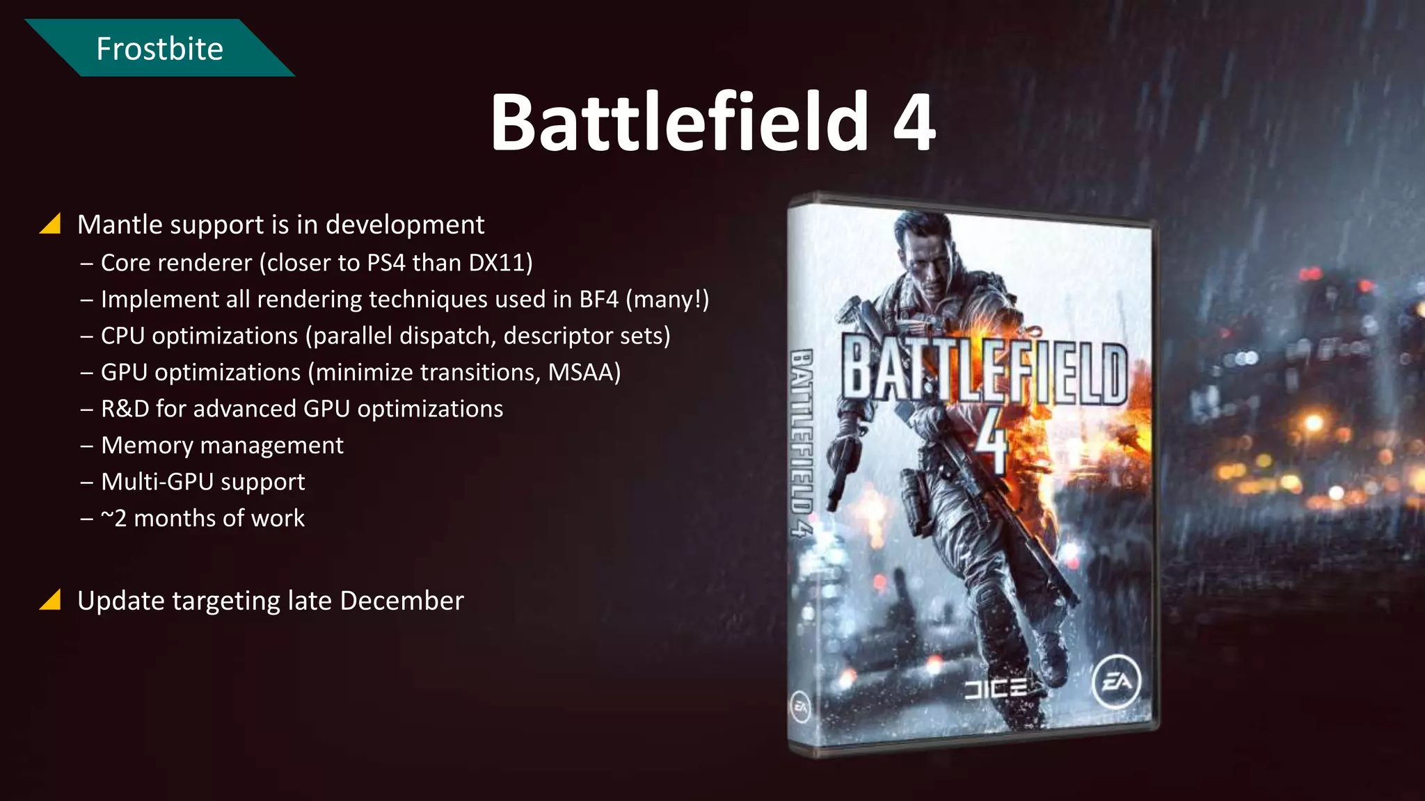 Frostbite

Battlefield 4
 Mantle support is in development
‒ Core renderer (closer to PS4 than DX11)
‒ Implement all rendering techniques used in BF4 (many!)
‒ CPU optimizations (parallel dispatch, descriptor sets)
‒ GPU optimizations (minimize transitions, MSAA)
‒ R&D for advanced GPU optimizations
‒ Memory management
‒ Multi-GPU support
‒ ~2 months of work

 Update targeting late December

 