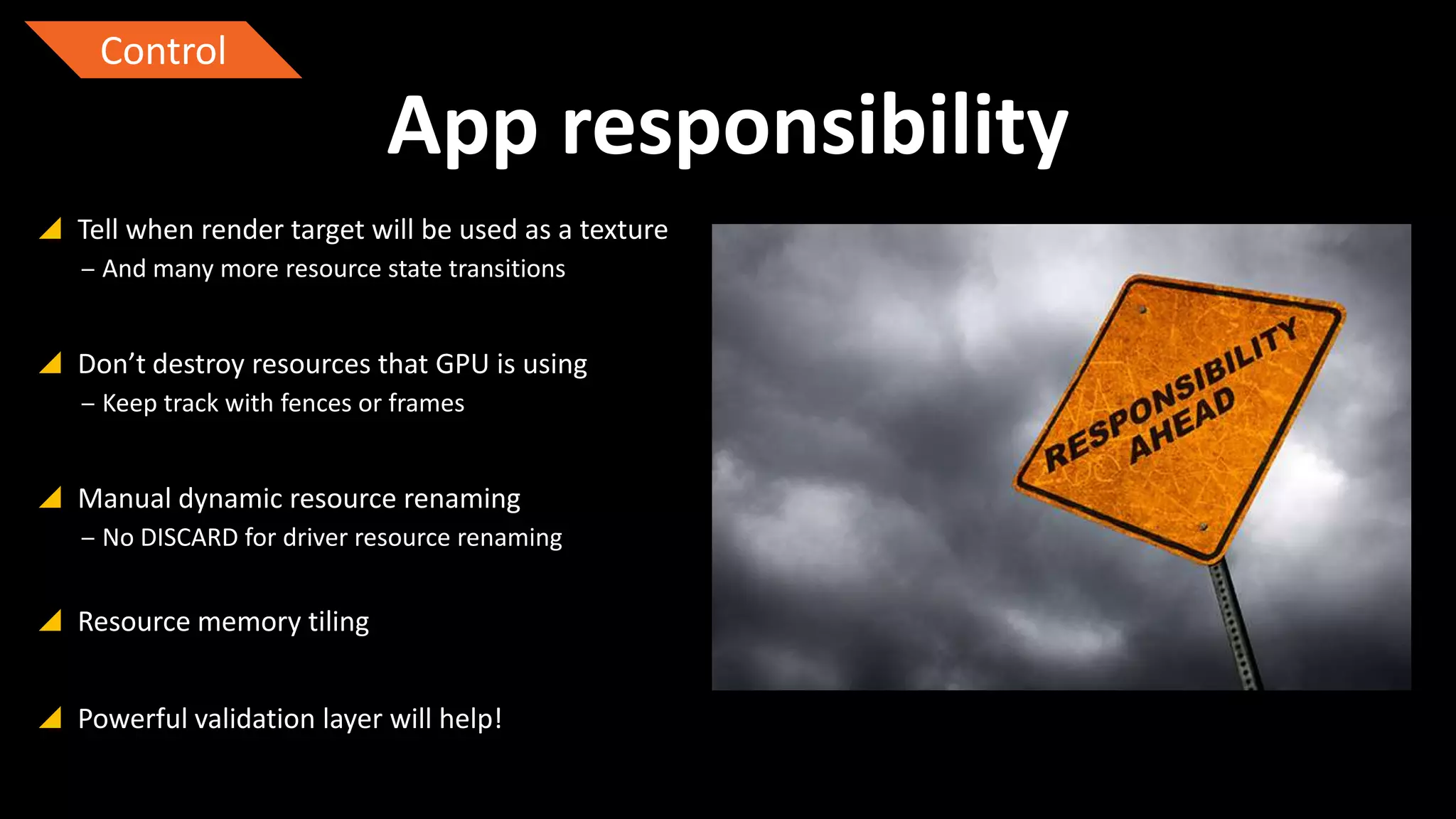 Control

App responsibility
 Tell when render target will be used as a texture
‒ And many more resource state transitions

 Don’t destroy resources that GPU is using
‒ Keep track with fences or frames

 Manual dynamic resource renaming
‒ No DISCARD for driver resource renaming

 Resource memory tiling
 Powerful validation layer will help!

 