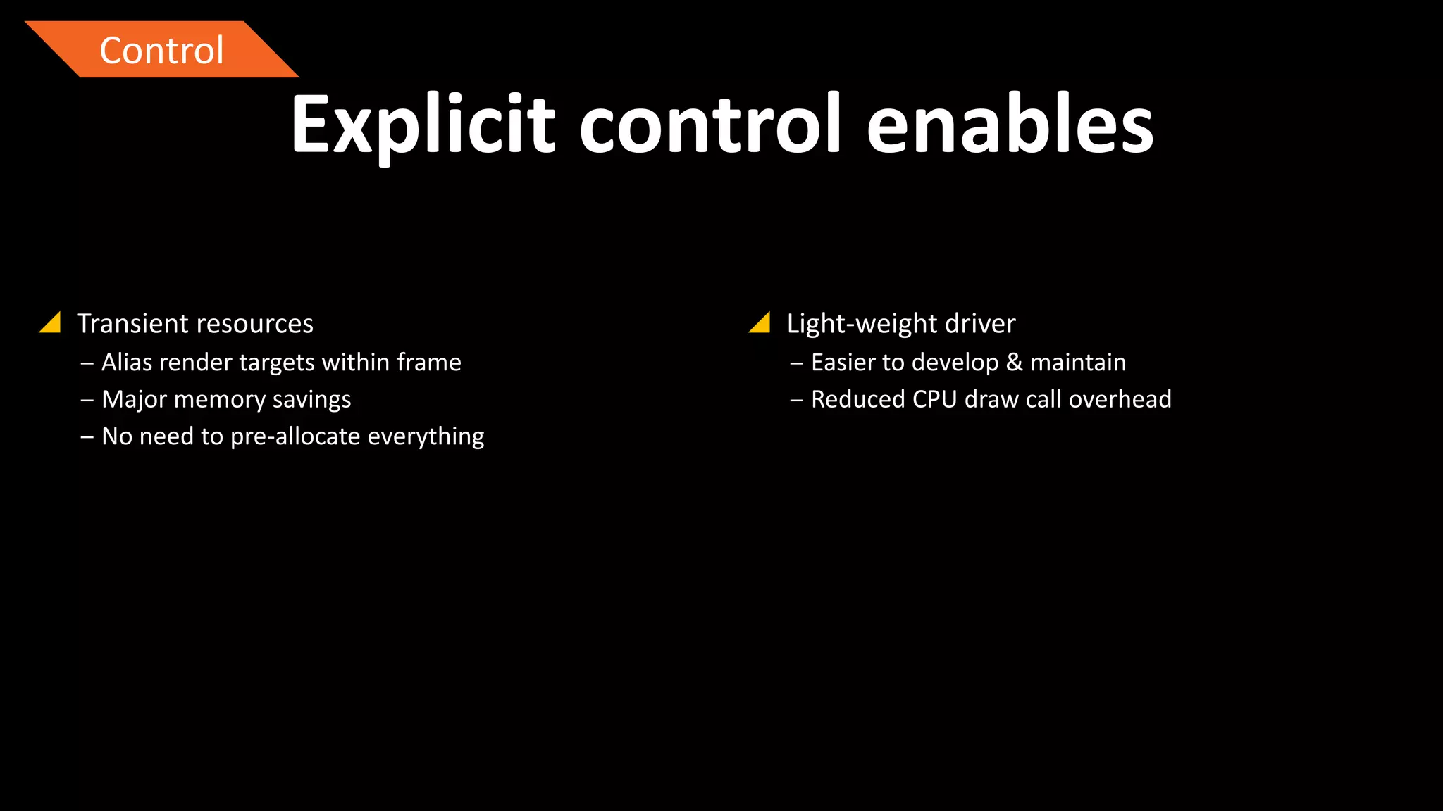 Control

Explicit control enables
 Transient resources
‒ Alias render targets within frame
‒ Major memory savings
‒ No need to pre-allocate everything

 Light-weight driver
‒ Easier to develop & maintain
‒ Reduced CPU draw call overhead

 