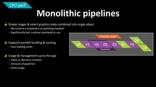 CPU perf

Monolithic pipelines
 Shader stages & select graphics state combined into single object
‒ No runtime compilation or patching needed!
‒ Significantly less runtime overhead to use
Pipeline state

 Supports parallel building & caching
‒ Fast loading times

 Usage & management up to the app
‒ Static vs dynamic creation
‒ Amount of pipelines
‒ State usage

IA

DB
VS

HS

DS
Tessellator

GS

RS

PS

CB

 
