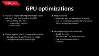 GPU perf

GPU optimizations
 Thanks to improved CPU performance – CPU
will rarely be a bottleneck for the GPU
‒ CPU could help GPU more:
‒ Less brute force rendering
‒ Improve culling

 Resource states
‒ Gives driver a lot more knowledge & flexibility
‒ Apps can avoid expensive/redundant
transitions, such as surface decompression

 Expose existing GPU functionality
 Shader pipeline object – driver optimizations
‒ Can optimize with pipeline state knowledge
‒ Can optimize across all shader stages

‒ Quad & Rect-lists
‒ HW-specific MSAA & depth data access
‒ Programmable sample patterns
‒ And more..

 