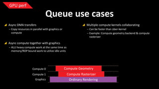 GPU perf

Queue use cases
 Async DMA transfers

 Multiple compute kernels collaborating

‒ Copy resources in parallel with graphics or
compute

‒ Can be faster than über-kernel
‒ Example: Compute geometry backend & compute
rasterizer

 Async compute together with graphics
‒ ALU heavy compute work at the same time as
memory/ROP bound work to utilize idle units

Compute 0
Compute 1
Graphics

Compute Geometry
Compute Rasterizer
Ordinary Rendering

 