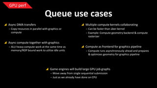 GPU perf

Queue use cases
 Async DMA transfers

 Multiple compute kernels collaborating

‒ Copy resources in parallel with graphics or
compute

‒ Can be faster than über-kernel
‒ Example: Compute geometry backend & compute
rasterizer

 Async compute together with graphics
‒ ALU heavy compute work at the same time as
memory/ROP bound work to utilize idle units

 Compute as frontend for graphics pipeline
‒ Compute runs asynchronously ahead and prepares
& optimizes geometry for graphics pipeline

 Game engines will build large GPU job graphs
‒ Move away from single sequential submission
‒ Just as we already have done on CPU

 