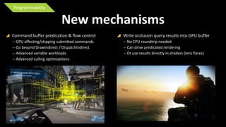 Programmability

New mechanisms
 Command buffer predication & flow control
‒ GPU affecting/skipping submitted commands
‒ Go beyond DrawIndirect / DispatchIndirect
‒ Advanced variable workloads
‒ Advanced culling optimizations

 Write occlusion query results into GPU buffer
‒ No CPU roundtrip needed
‒ Can drive predicated rendering
‒ Or use results directly in shaders (lens flares)

 