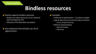 Programmability

Bindless resources
 Mantle supports bindless resources
‒ Shaders can select resources to use instead of
static binding from CPU
‒ Extension of the descriptor set support

 Examples
‒ Performance optimizations – less data to update
‒ Logic & data structures that live fully on the GPU
‒ Scene culling & rendering

‒ Material representations

 Key component that will open up a lot of
opportunities!

‒ Deferred shading
‒ Raytracing

 