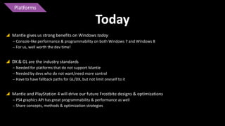 Platforms

Today
 Mantle gives us strong benefits on Windows today
‒ Console-like performance & programmability on both Windows 7 and Windows 8
‒ For us, well worth the dev time!

 DX & GL are the industry standards
‒ Needed for platforms that do not support Mantle
‒ Needed by devs who do not want/need more control
‒ Have to have fallback paths for GL/DX, but not limit oneself to it

 Mantle and PlayStation 4 will drive our future Frostbite designs & optimizations
‒ PS4 graphics API has great programmability & performance as well
‒ Share concepts, methods & optimization strategies

 